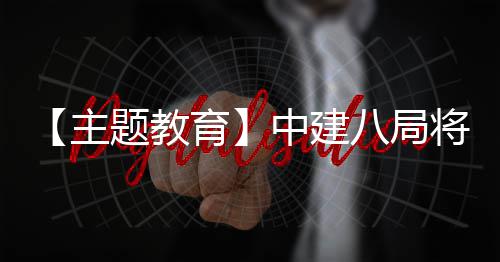 【主题教育】中建八局将“浦江经验”学习成果转化为生动实践 主题中建转化办实事
