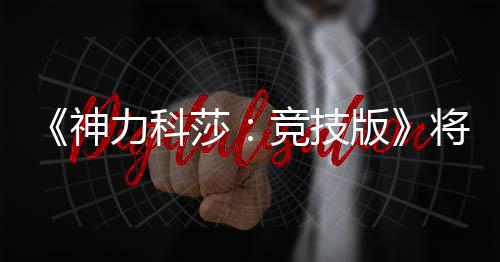 《神力科莎：竞技版》将于5月脱离抢先体验正式发行 他们积极参与开发过程