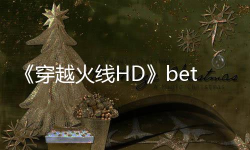 《穿越火线HD》beta封测即将开启 故事模式预告片赏 封测下面预告视频快来看看吧