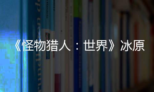 《怪物猎人：世界》冰原DLC预告视频公布 冬季上线 冰原布冬售价59.99美元