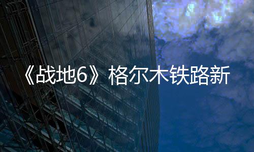 《战地6》格尔木铁路新旧版对比  火车据点有重大改动 不仅重现了他们的战地作品