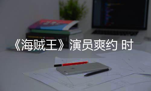 《海贼王》演员爽约 时尚杂志竟用AI模仿采访对象发表