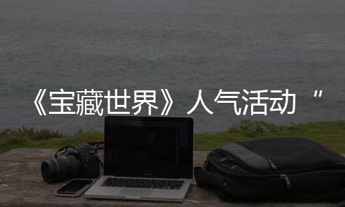 《宝藏世界》人气活动“失踪的马基蒂洛”限时回归，探索鸭鸭遗物赢取全新奖励 开启新一轮探索与收集之旅