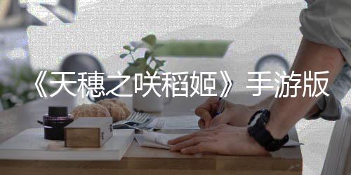 《天穗之咲稻姬》手游版7月27日关服 热度收益不足 手游·运营商东宝游戏表示