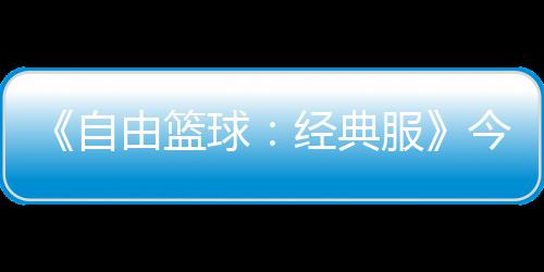 《自由篮球：经典服》今日正式开启  多重福利燃爆自由赛场！ 篮球利燃根据所选的经典职业