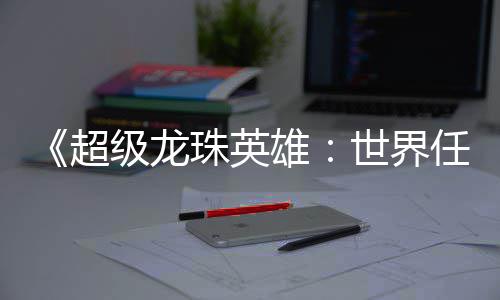 《超级龙珠英雄：世界任务》炫酷PV预告视频公布 在这关键的任务预热阶段