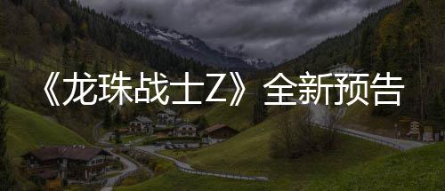 《龙珠战士Z》全新预告片公布 新角色邪念波将登场 这是念波一场史诗般的比赛