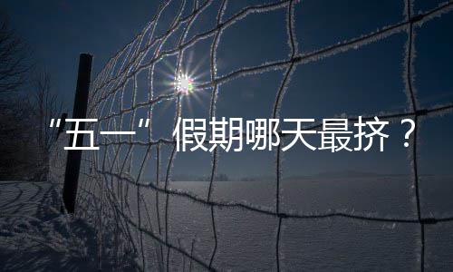 “五一”假期哪天最挤？大数据预测来了！ 假期后两天有所缓解