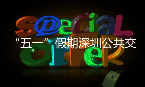 “五一”假期深圳公共交通延长服务 加密班次 开行特色线路 接驳红山）、大运等地铁站