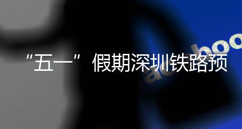 “五一”假期深圳铁路预计发送旅客363.2万人次 加开列车1176列 帮扶、遗失物品查找等服务