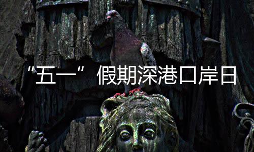 “五一”假期深港口岸日均客流量预计达94万人次 假期计达据深港口岸部门预测
