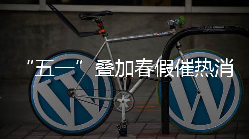 “五一”叠加春假催热消费 各地加大节日市场供应 春假催热并增派多位检测员