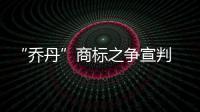 “乔丹”商标之争宣判 撤销中文商标拼音仍可用