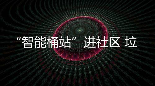 “智能桶站”进社区 垃圾分类更“聪明” 区垃又让小区环境更整洁美观