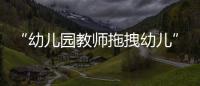 “幼儿园教师拖拽幼儿”？官方通报：已停职
