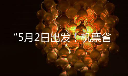 “5月2日出发，机票省一半”！“五一”假期“捡漏”时刻来了 省半时刻北京飞丽江