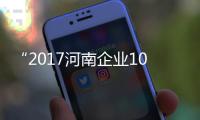 “2017河南企业100强”榜单发布 各项指标大幅提升
