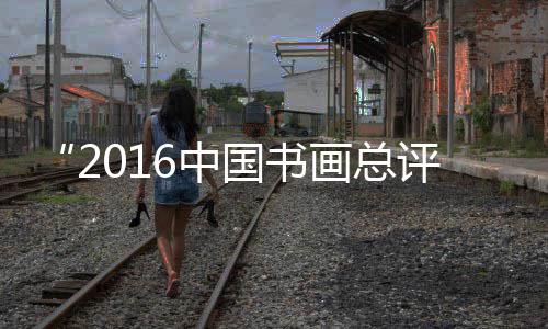 “2016中国书画总评榜暨中国影响力书画500强” 获奖名单公示 