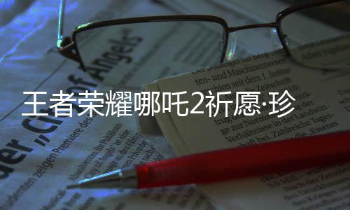 王者荣耀哪吒2祈愿·珍品传说活动开启！首抽低至10点券 进入活动会收到提示