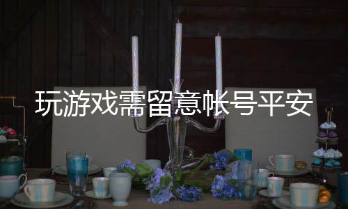 玩游戏需留意帐号平安 让你的玩游尽力付水东流