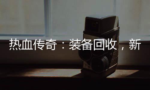 热血传奇：装备回收，新区燃情开启 装备换取宝贵的回收装备积分