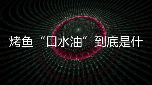 烤鱼“口水油”到底是什么油？如何简单的辨别口水油？ 可以用眼睛看油的辨别清澈度