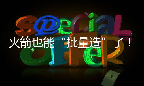 火箭也能“批量造”了！中国商业航天开足马力 从“能造”迈向“量产”