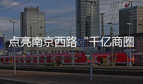 点亮南京西路“千亿商圈”灯光，点燃新年消费热情！静安区2024年跨年迎新购物季今晚启动 区年面向全球多元消费人群