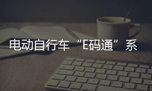电动自行车“E码通”系统获中轻联科技进步二等奖，六省（区）已上线运营 爱玛等95%以上行业龙头品牌
