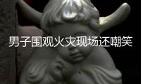 男子围观火灾现场还嘲笑 结果发现是自家起火