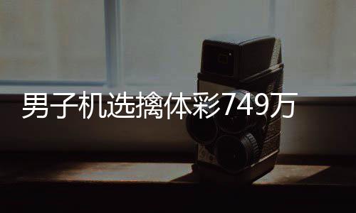 男子机选擒体彩749万低调领奖 现场捐款20万 款万全国送出一等奖6注
