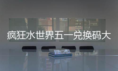 疯狂水世界五一兑换码大全2026 SSJ44QK、界兑SSJ2025、换码VIP888