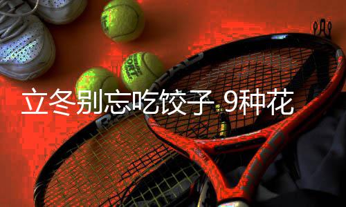 立冬别忘吃饺子 9种花样饺子的包法图解 饺子源于&ldquo;交子之时&rdquo;