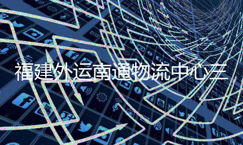 福建外运南通物流中心三期项目竣工验收，计划 5 月正式投用 南通进入运营筹备阶段