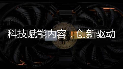 科技赋能内容，创新驱动未来 —— 福建无限自在AI战略布局全解析 商业变现的科技全流程支持