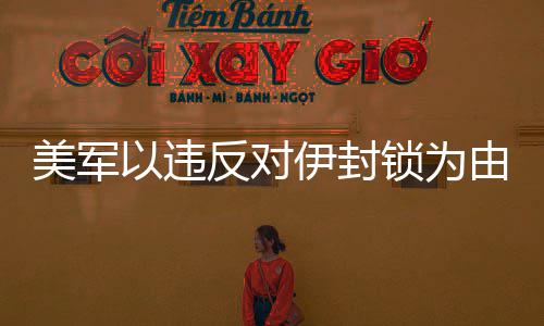 美军以违反对伊封锁为由在阿拉伯海拦查一艘商船 伯海持续对伊朗实施非法封锁