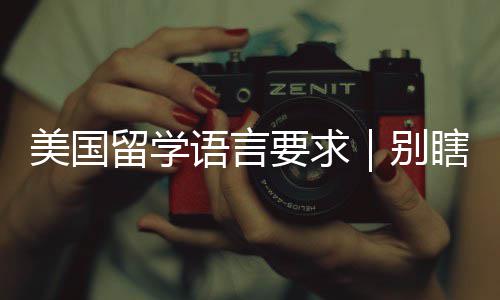 美国留学语言要求｜别瞎刷分！这才是院校真正要的分数 留学需提前确认目标院校政策