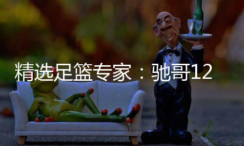 精选足篮专家：驰哥12连红还擒高赔 玉姐说彩12连红 驰哥12连红还擒高赔赛果