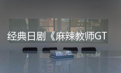 经典日剧《麻辣教师GTO》拍新版 7月20日播出 若老师连续被学生给予负评
