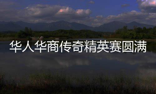 华人华商传奇精英赛圆满收官 华侨世界杯蓄势待发 文化融合走向新高度