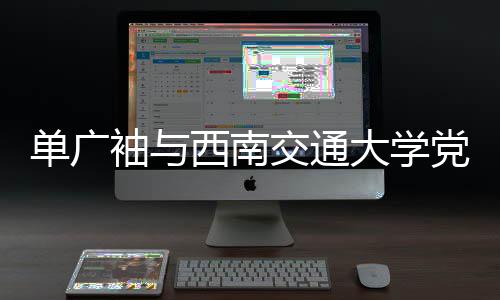 单广袖与西南交通大学党委书记余敏明会谈 南交重点项目等方面合作深度