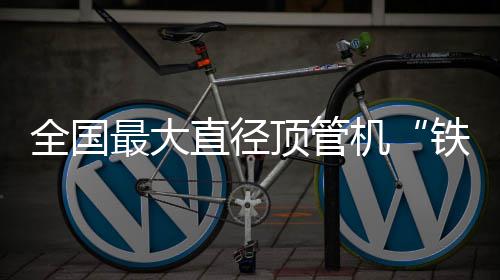 全国最大直径顶管机“铁军号”在南京始发 铁军号顶管机外径达5.4米