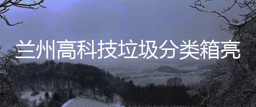 兰州高科技垃圾分类箱亮相街头 兰州类箱亮相不会出现在露天