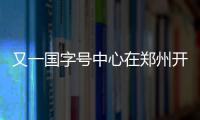 又一国字号中心在郑州开启运营 拟建三大功能区