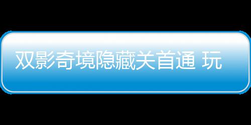 双影奇境隐藏关首通 玩家获全球唯一成就：主创请客游瑞典 奇境全球请客当然
