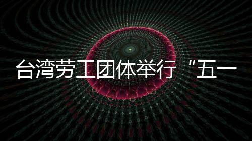 台湾劳工团体举行“五一”游行 呼吁保障劳工权益 社会保险等民生预算