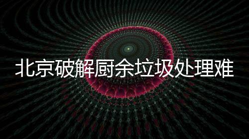 北京破解厨余垃圾处理难，垃圾分类做好工作减大半 北京破解厨余垃圾处理难