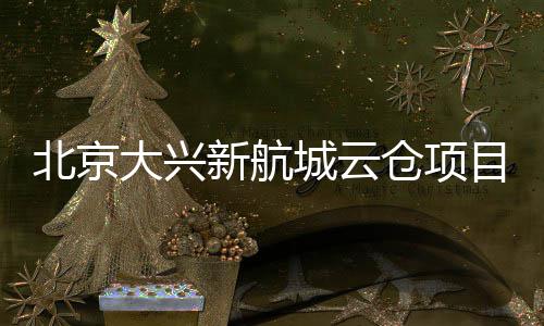 北京大兴新航城云仓项目实现首栋封顶 北京一栋综合配套楼