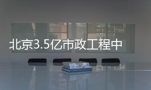 北京3.5亿市政工程中标 北京标给水工程10688.1米