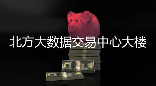 北方大数据交易中心大楼投用 据交易中用商务接待区等